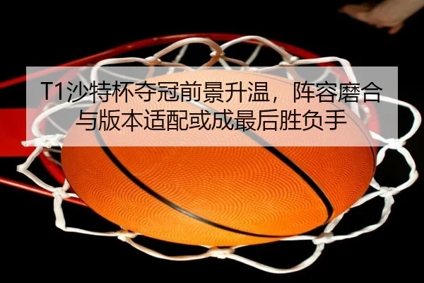 T1沙特杯夺冠前景升温，阵容磨合与版本适配或成最后胜负手（kaiyun）